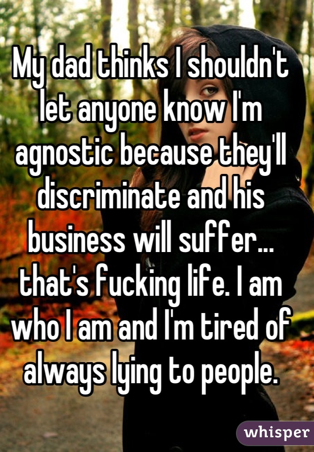 My dad thinks I shouldn't let anyone know I'm agnostic because they'll discriminate and his business will suffer... that's fucking life. I am who I am and I'm tired of always lying to people.