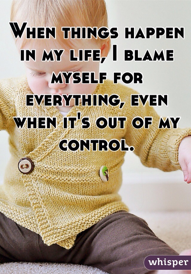 When things happen in my life, I blame myself for everything, even when it's out of my control.