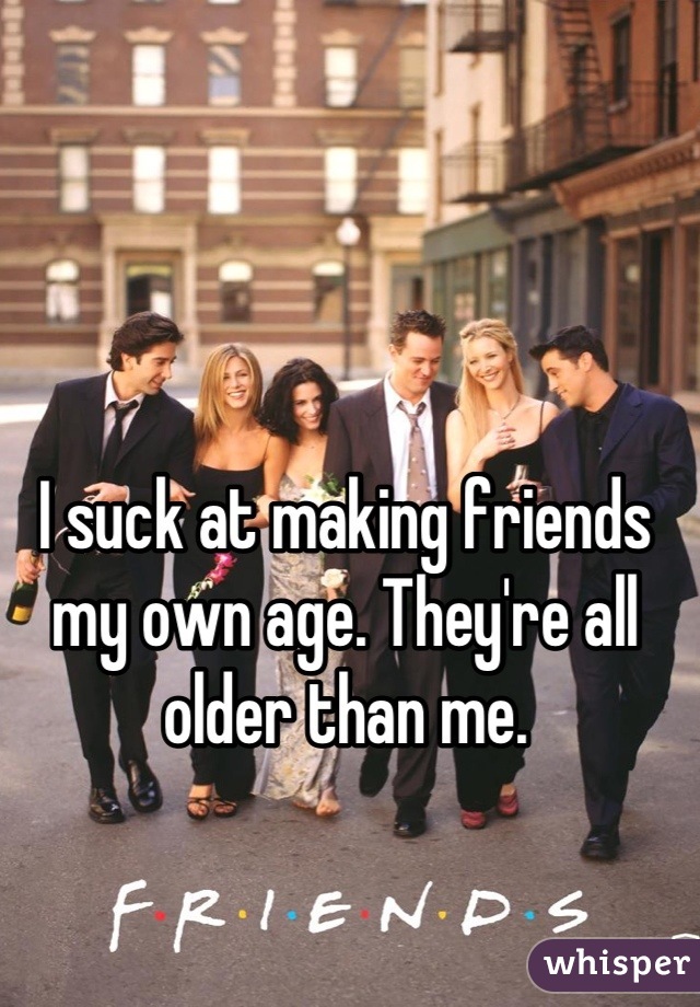I suck at making friends my own age. They're all older than me.