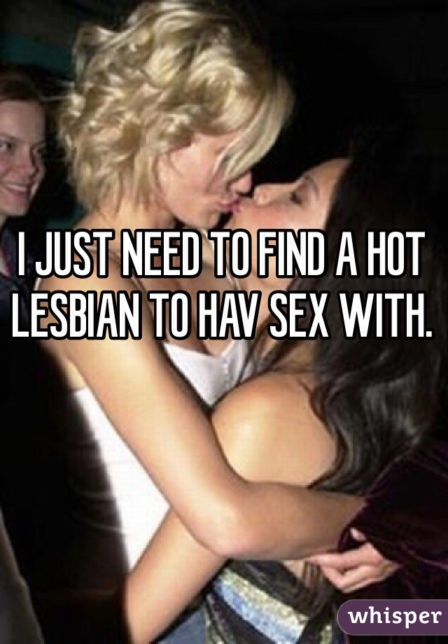 I JUST NEED TO FIND A HOT LESBIAN TO HAV SEX WITH. 