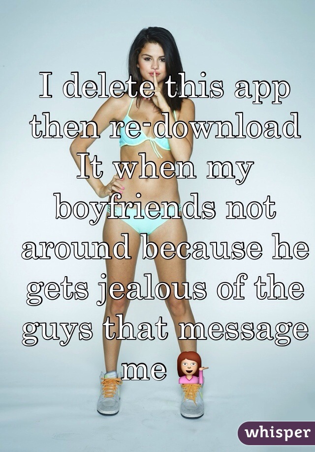 I delete this app then re-download     It when my boyfriends not around because he gets jealous of the guys that message me 💁