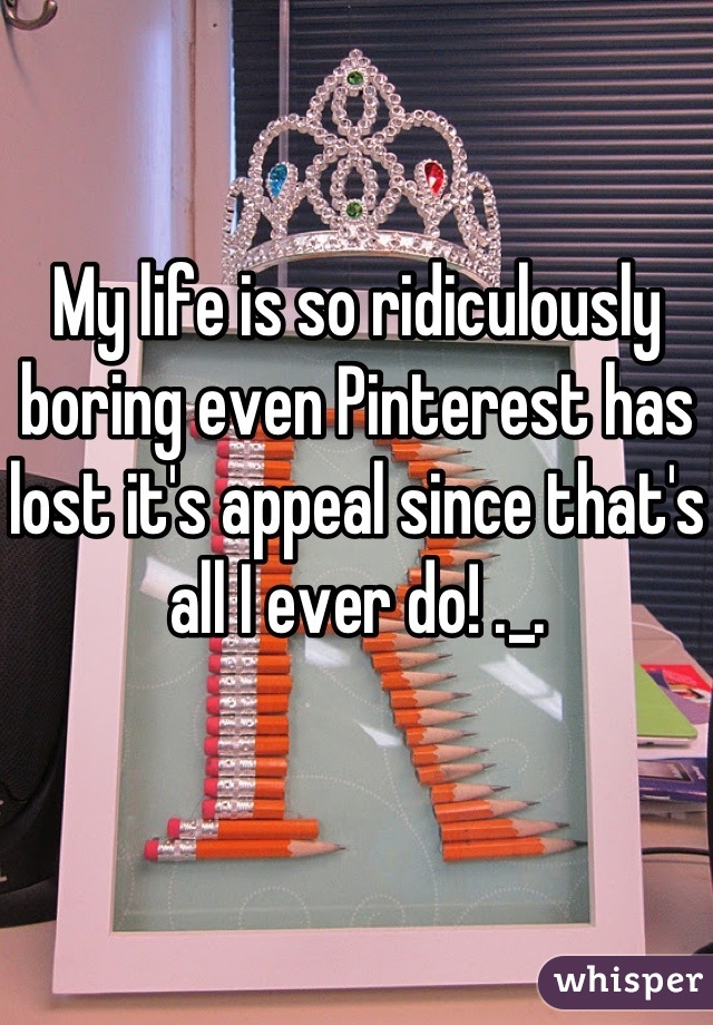 My life is so ridiculously boring even Pinterest has lost it's appeal since that's all I ever do! ._.