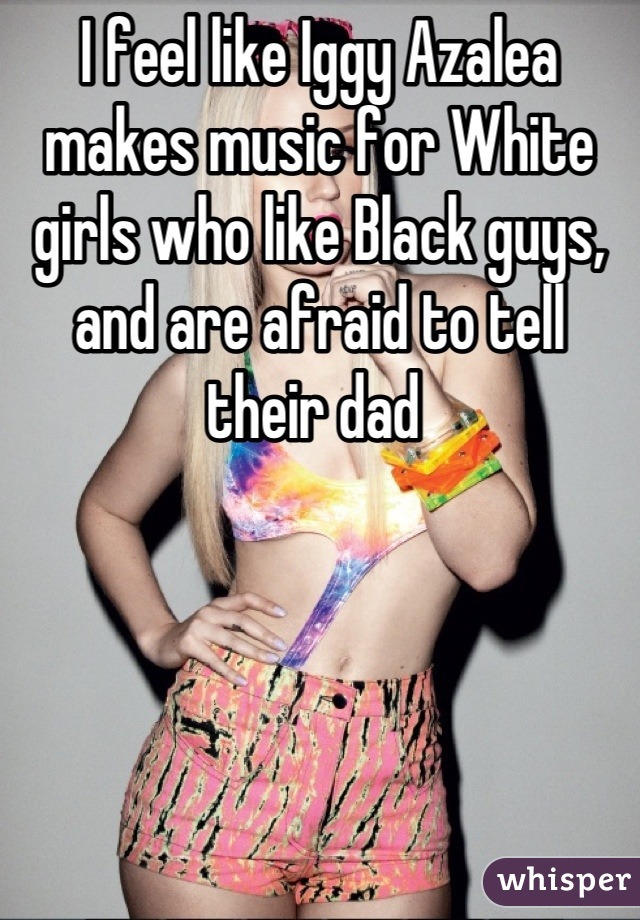 I feel like Iggy Azalea makes music for White girls who like Black guys, and are afraid to tell their dad 