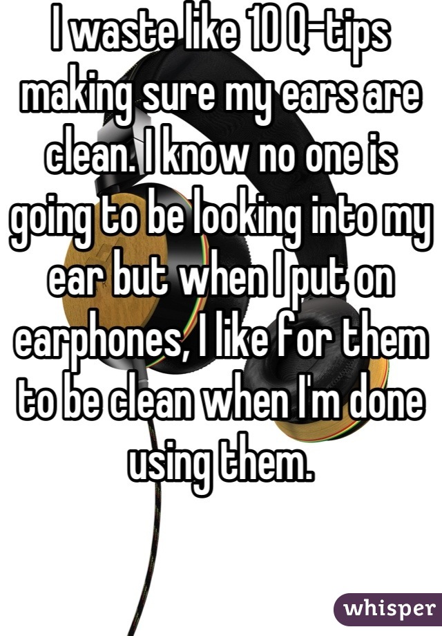 I waste like 10 Q-tips making sure my ears are clean. I know no one is going to be looking into my ear but when I put on earphones, I like for them to be clean when I'm done using them.