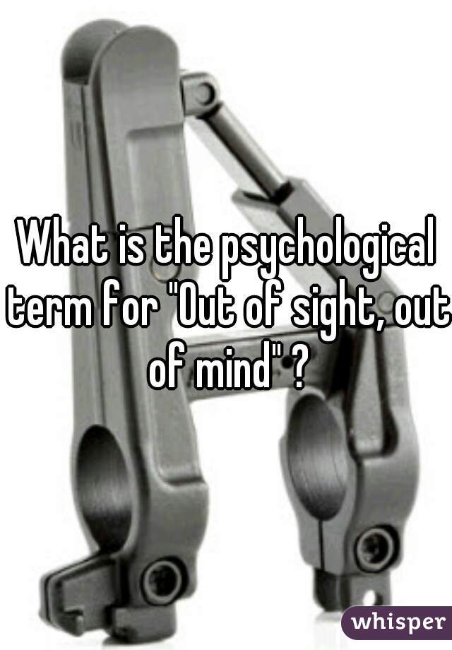 What is the psychological term for "Out of sight, out of mind" ?