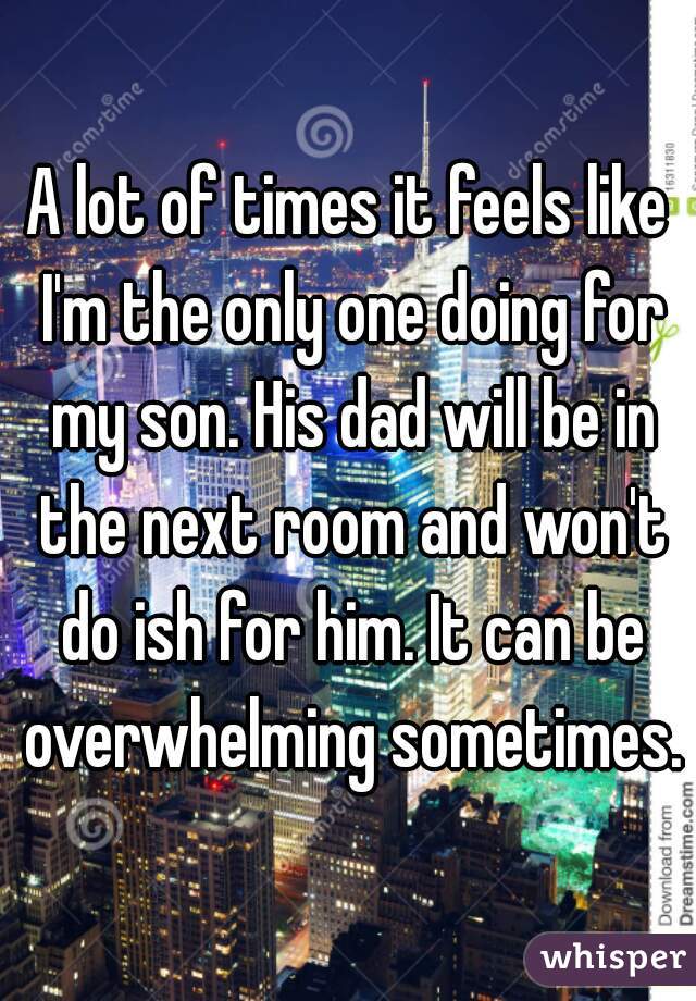 A lot of times it feels like I'm the only one doing for my son. His dad will be in the next room and won't do ish for him. It can be overwhelming sometimes.