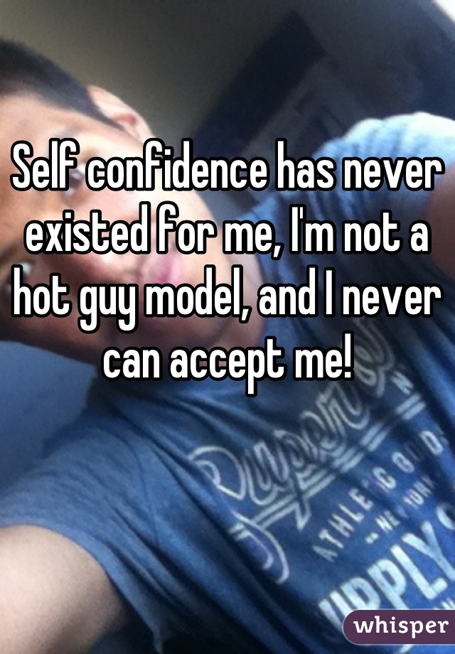Self confidence has never existed for me, I'm not a hot guy model, and I never can accept me!