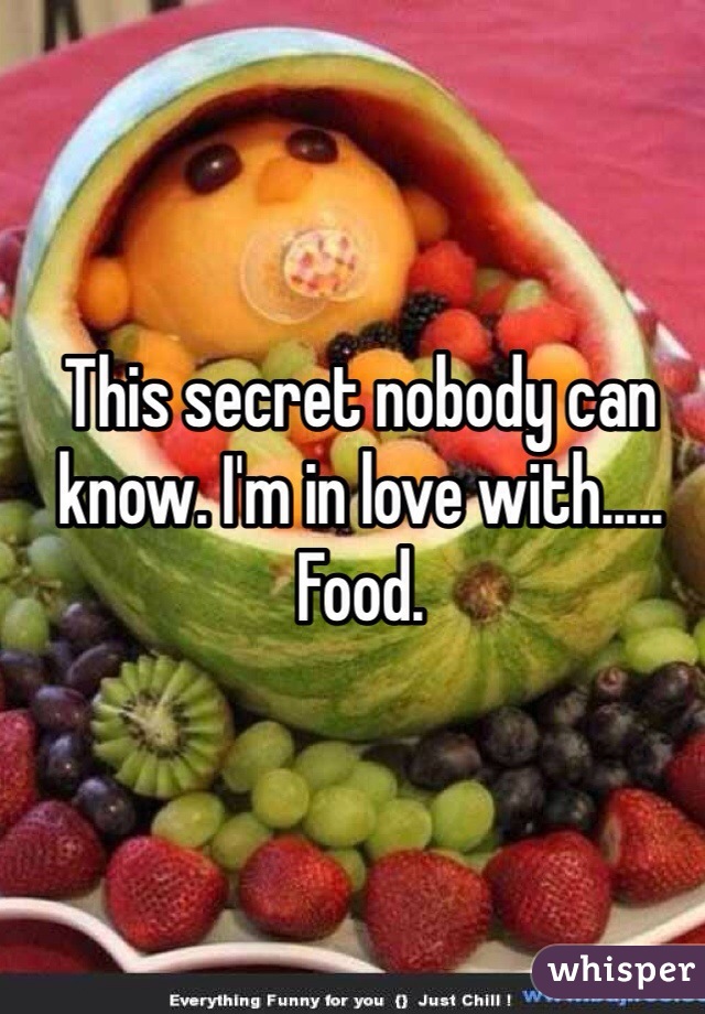 This secret nobody can know. I'm in love with..... Food. 