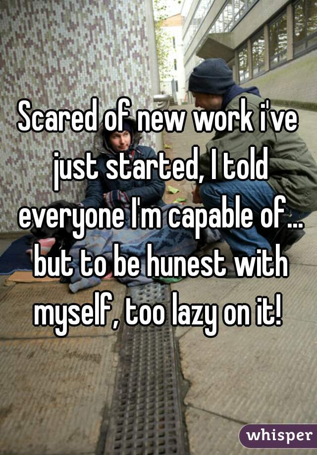 Scared of new work i've just started, I told everyone I'm capable of... but to be hunest with myself, too lazy on it! 