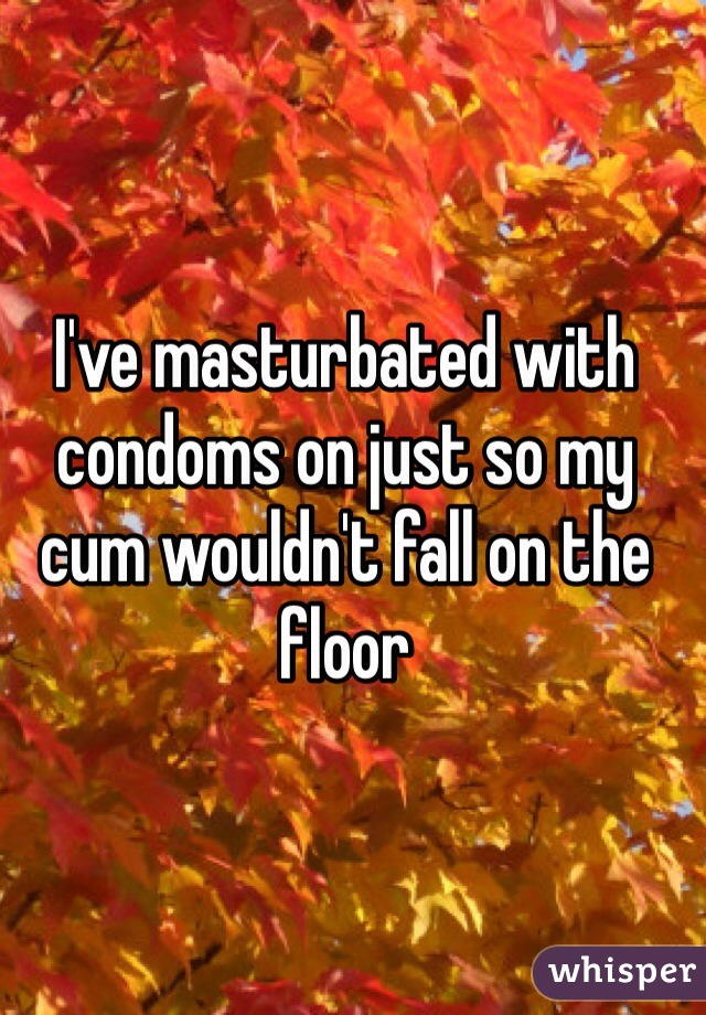 I've masturbated with condoms on just so my cum wouldn't fall on the floor