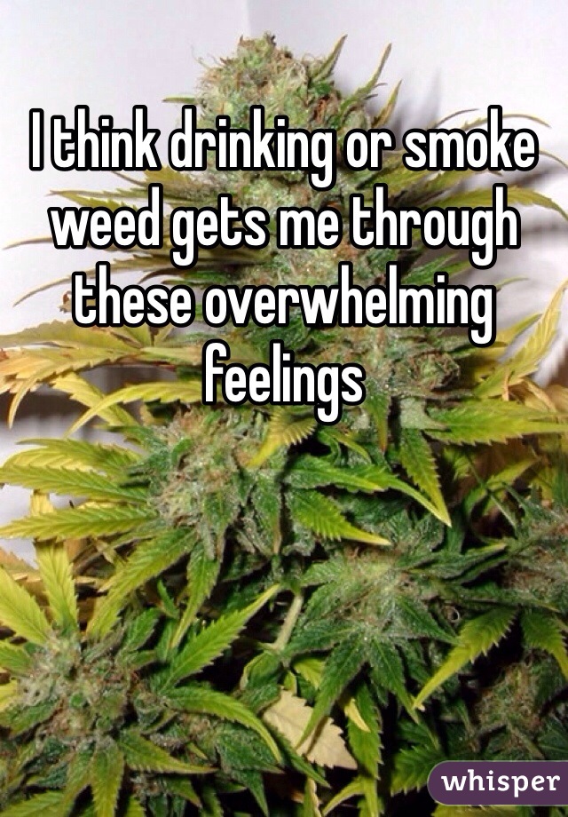 I think drinking or smoke weed gets me through these overwhelming feelings 