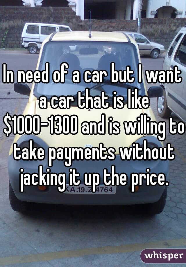 In need of a car but I want a car that is like $1000-1300 and is willing to take payments without jacking it up the price.