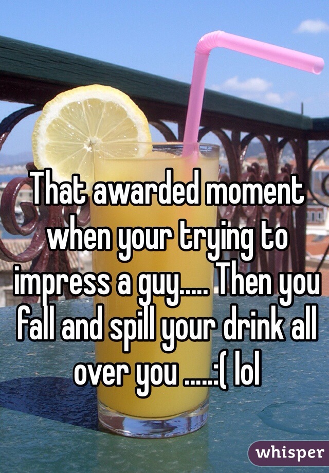 That awarded moment when your trying to impress a guy..... Then you fall and spill your drink all over you .....:( lol