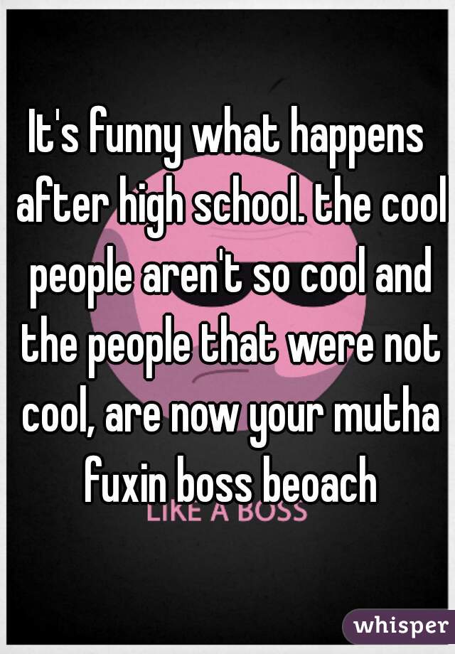 It's funny what happens after high school. the cool people aren't so cool and the people that were not cool, are now your mutha fuxin boss beoach
