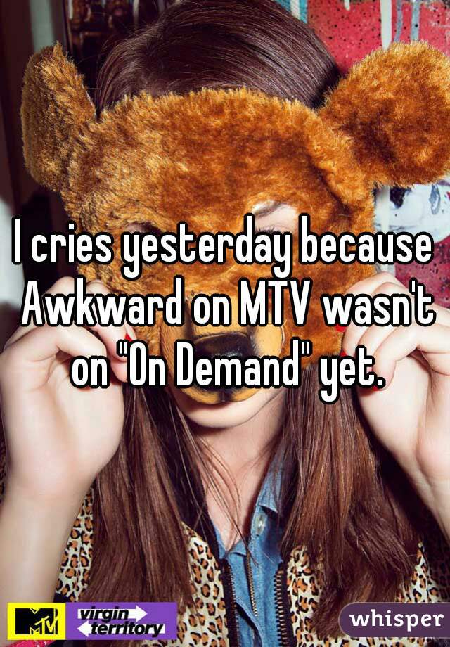 I cries yesterday because Awkward on MTV wasn't on "On Demand" yet.