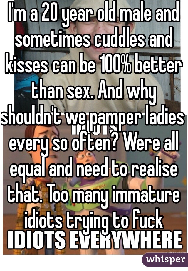 I'm a 20 year old male and sometimes cuddles and kisses can be 100% better than sex. And why shouldn't we pamper ladies every so often? Were all equal and need to realise that. Too many immature idiots trying to fuck