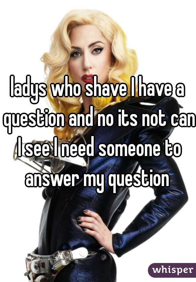 ladys who shave I have a question and no its not can I see I need someone to answer my question 