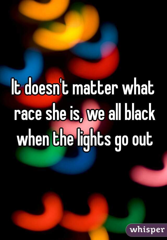 It doesn't matter what race she is, we all black when the lights go out