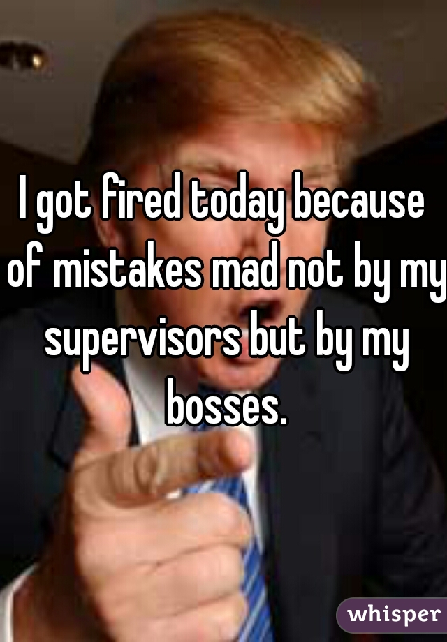 I got fired today because of mistakes mad not by my supervisors but by my bosses.
