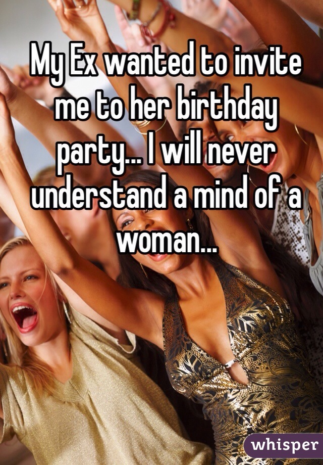 My Ex wanted to invite me to her birthday party... I will never understand a mind of a woman...