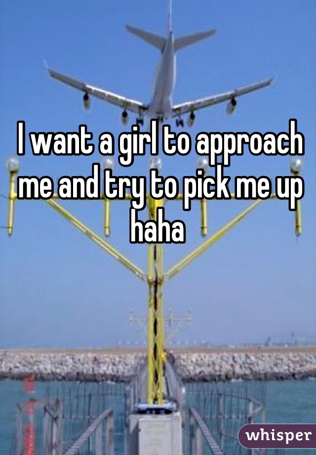 I want a girl to approach me and try to pick me up haha 