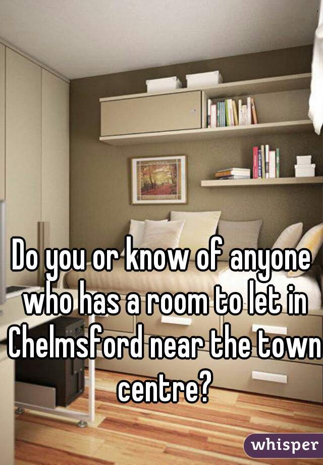 Do you or know of anyone who has a room to let in Chelmsford near the town centre?