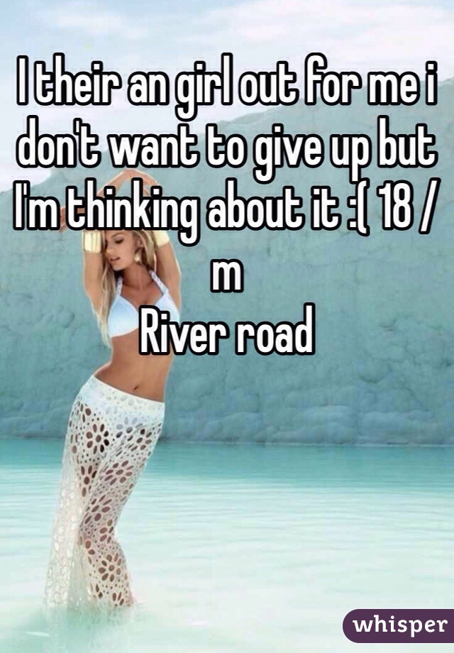 I their an girl out for me i don't want to give up but I'm thinking about it :( 18 /m 
River road 