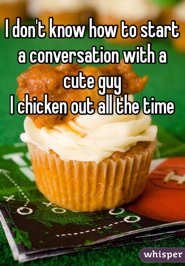 I don't know how to start a conversation with a cute guy 
I chicken out all the time 