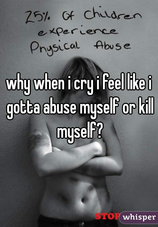 why when i cry i feel like i gotta abuse myself or kill myself?