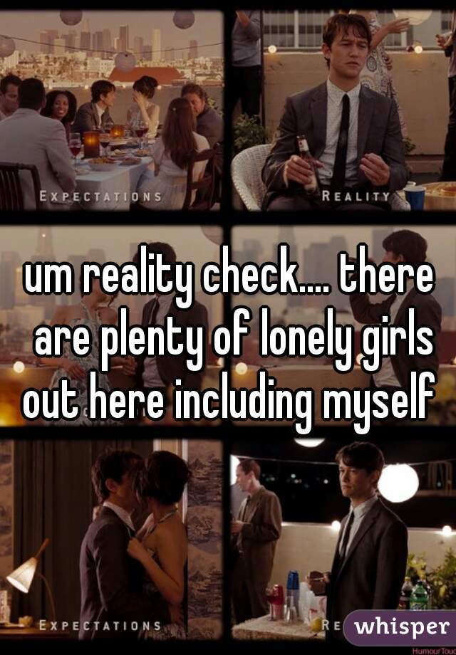 um reality check.... there are plenty of lonely girls out here including myself 