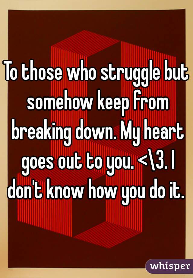To those who struggle but somehow keep from breaking down. My heart goes out to you. <\3. I don't know how you do it. 