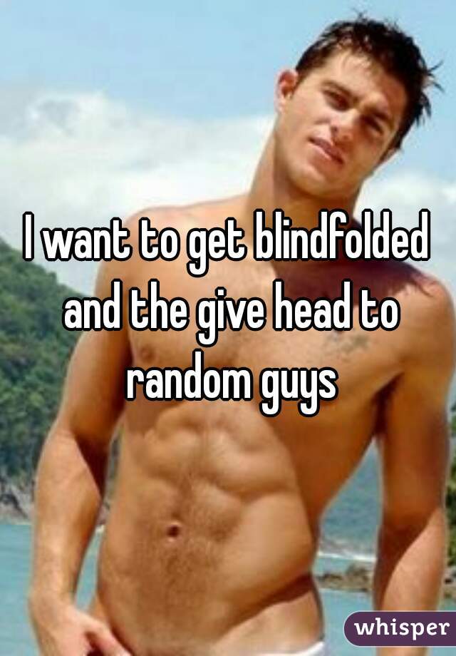 I want to get blindfolded and the give head to random guys
