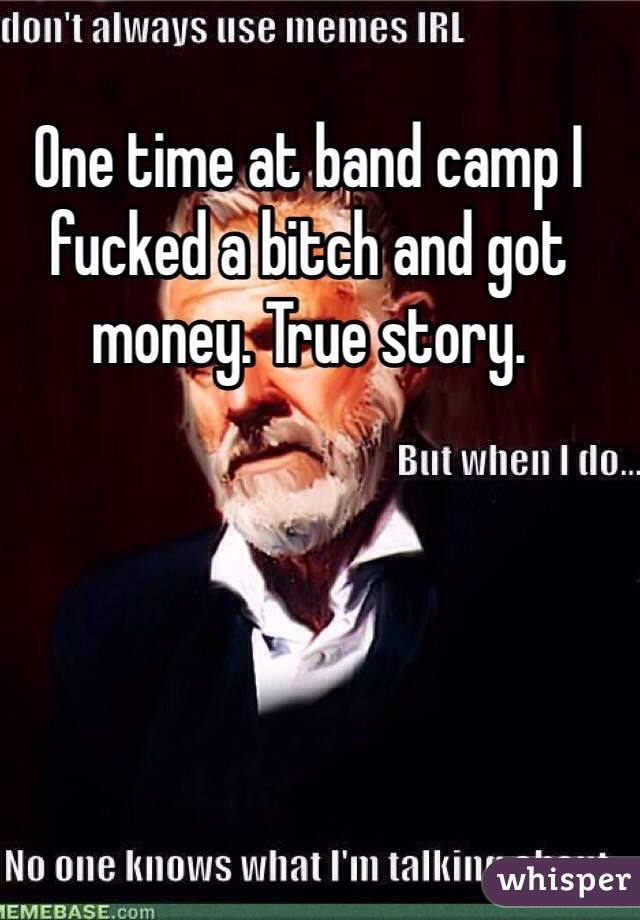One time at band camp I fucked a bitch and got money. True story. 