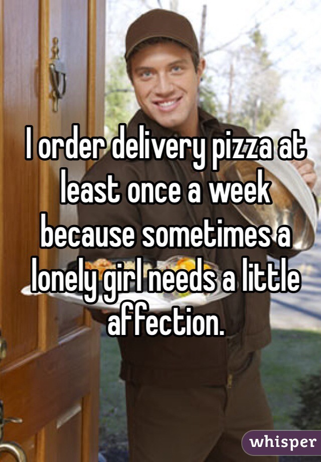 I order delivery pizza at least once a week because sometimes a lonely girl needs a little affection.