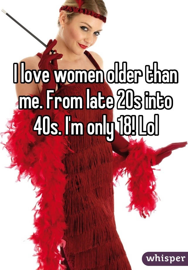 I love women older than me. From late 20s into 40s. I'm only 18! Lol