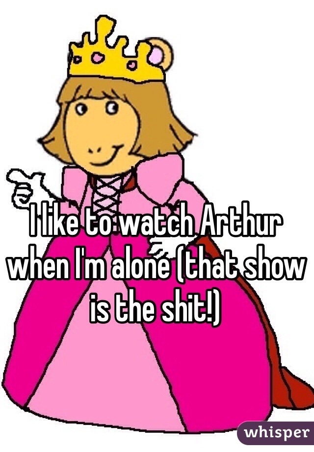 I like to watch Arthur when I'm alone (that show is the shit!)