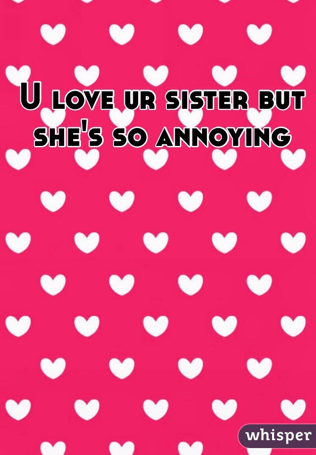 U love ur sister but she's so annoying 