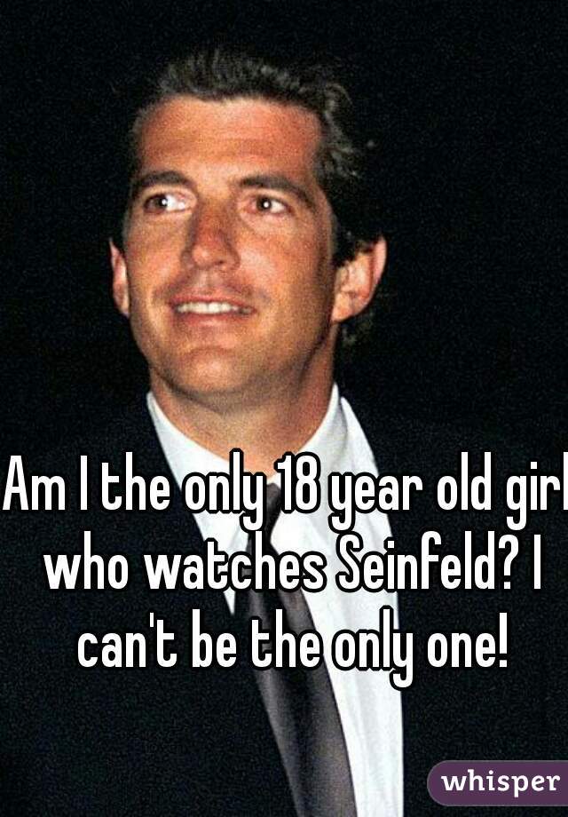 Am I the only 18 year old girl who watches Seinfeld? I can't be the only one!