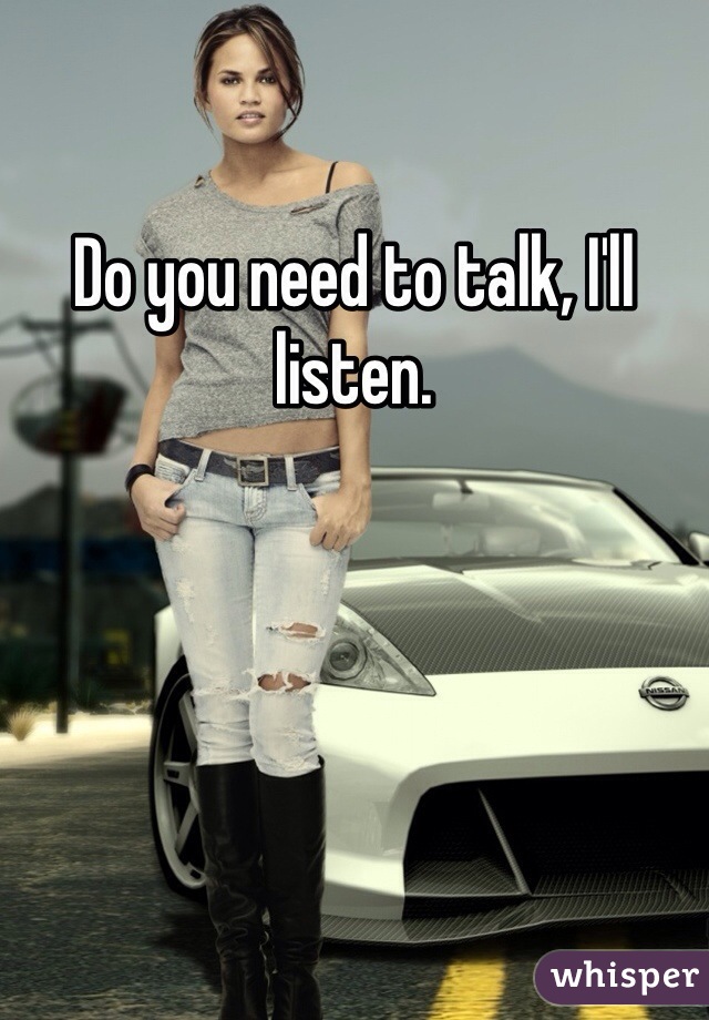 Do you need to talk, I'll listen.