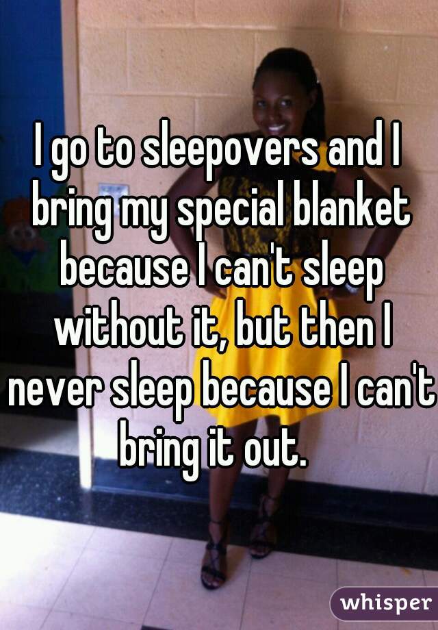 I go to sleepovers and I bring my special blanket because I can't sleep without it, but then I never sleep because I can't bring it out.  