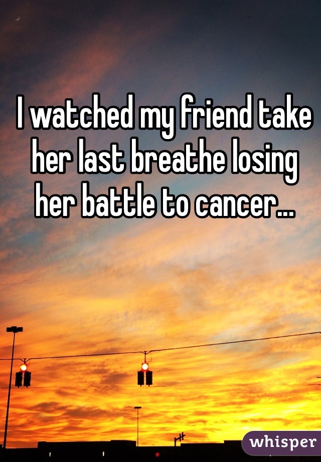 I watched my friend take her last breathe losing her battle to cancer...