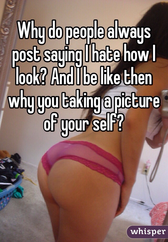 Why do people always post saying I hate how I look? And I be like then why you taking a picture of your self?