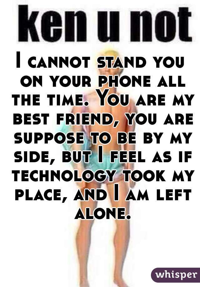 I cannot stand you on your phone all the time. You are my best friend, you are suppose to be by my side, but I feel as if technology took my place, and I am left alone.