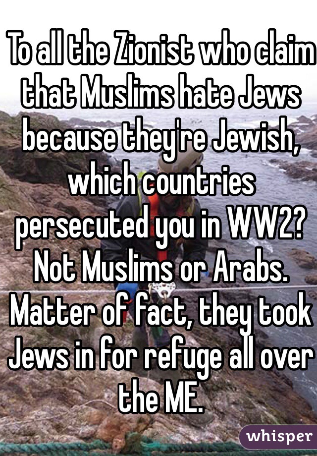 To all the Zionist who claim that Muslims hate Jews because they're Jewish, which countries persecuted you in WW2? Not Muslims or Arabs. Matter of fact, they took Jews in for refuge all over the ME. 