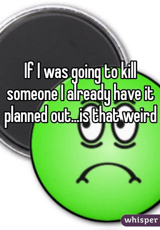 If I was going to kill someone I already have it planned out...is that weird