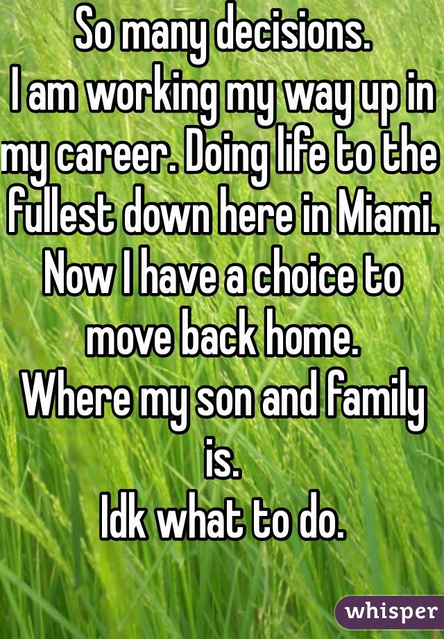 So many decisions. 
I am working my way up in my career. Doing life to the fullest down here in Miami. 
Now I have a choice to move back home. 
Where my son and family is. 
Idk what to do. 