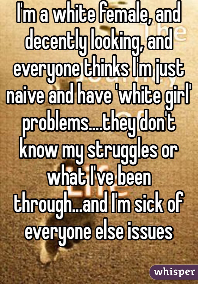 I'm a white female, and decently looking, and everyone thinks I'm just naive and have 'white girl' problems....they don't know my struggles or what I've been through...and I'm sick of everyone else issues