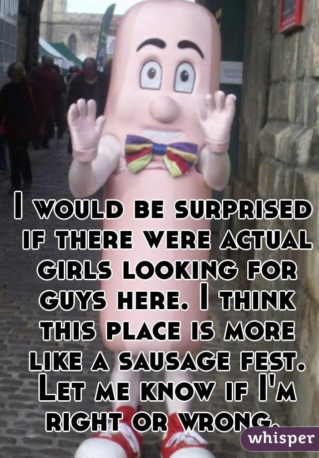 I would be surprised if there were actual girls looking for guys here. I think this place is more like a sausage fest. Let me know if I'm right or wrong. 