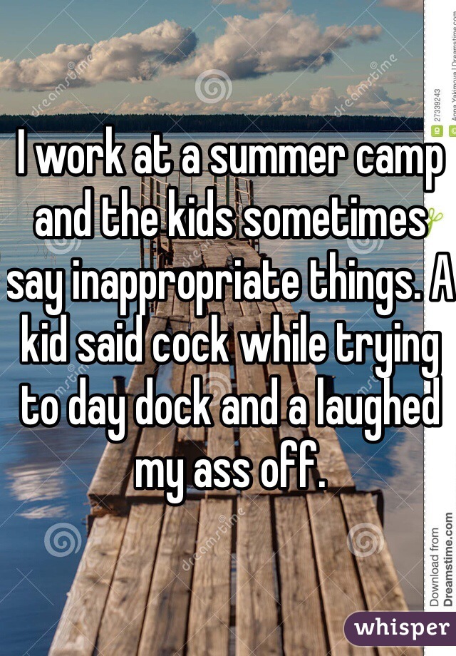 I work at a summer camp and the kids sometimes say inappropriate things. A kid said cock while trying to day dock and a laughed my ass off.