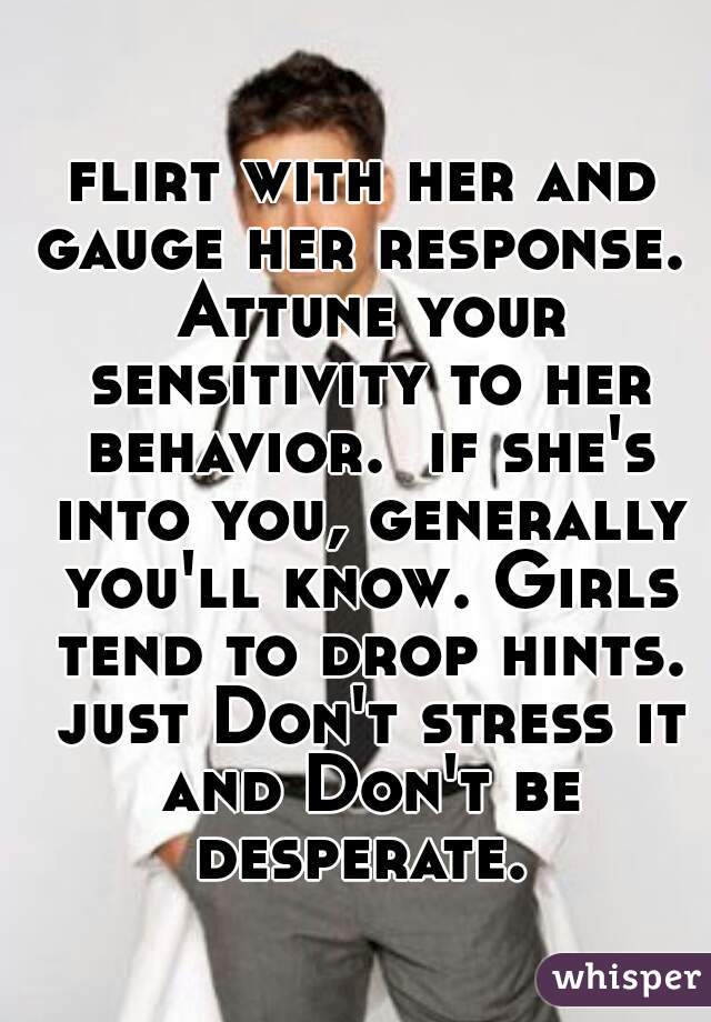 flirt with her and gauge her response.  Attune your sensitivity to her behavior.  if she's into you, generally you'll know. Girls tend to drop hints. just Don't stress it and Don't be desperate. 